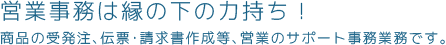 営業事務は縁の下の力持ち！商品の受発注､伝票･請求書作成等､営業のサポート事務業務です｡